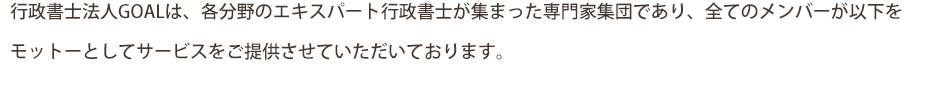 行政書士法人GOALは、各分野のエキスパート行政書士が集まった専門家集団であり、全てのメンバーが以下をモットーとしてサービスをご提供させていただいております。