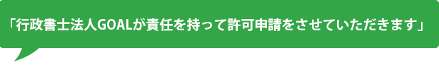 「行政書士法人GOALが責任を持って許可申請をさせていただきます」