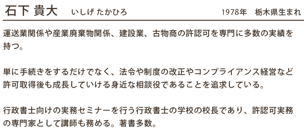 石下 貴大　いしげ たかひろ　　　　　　　　　　　　1978年　栃木県生まれ

運送業関係や産業廃棄物関係、建設業、古物商の許認可を専門に多数の実績を持つ。

単に手続きをするだけでなく、法令や制度の改正やコンプライアンス経営など許可取得後も成長していける身近な相談役であることを追求している。

行政書士向けの実務セミナーを行う行政書士の学校の校長であり、許認可実務の専門家として講師も務める。著書多数。
