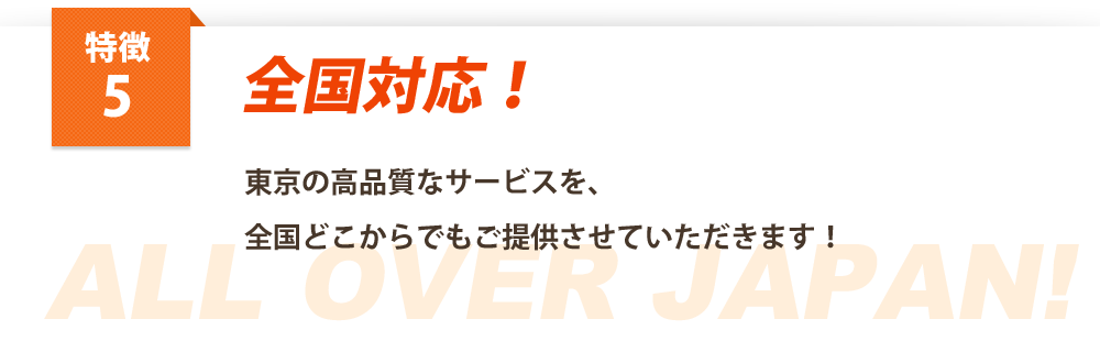 特徴５全校対応
東京の高品質なサービスを、
全国どこからでもご提供させていただきます！
