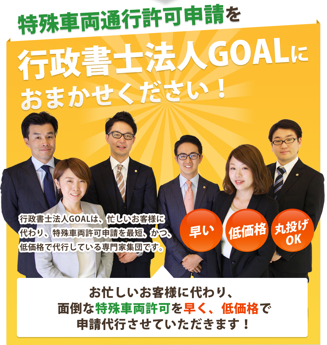 特殊車両通行許可申請を行政書士法人GOALに
おまかせください！行政書士法人GOALは、忙しいお客様に
代わり、特殊車両許可申請を最短、かつ、
低価格で代行している専門家集団です。
早い・低価格・丸投げOK
お忙しいお客様に代わり、
面倒な特殊車両許可を早く、低価格で
申請代行させていただきます！