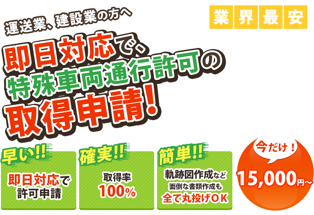 運送業、建設業の方へ最短3日で、
 特殊車両通行許可の
取得代行!
早い！全国どこでも
最短3日で
許可申請

安い！現場単位の申請がお得！
15,000円～
申請可能！

簡単！軌跡図作成など
面倒な書類作成も
全て丸投げＯＫ

お得な複数台割引あり