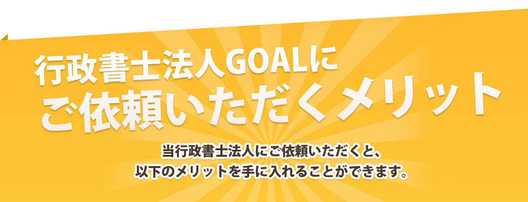 行政書士法人GOALにご依頼いただくメリット当行政書士法人にご依頼いただくと、以下のメリットを手に入れることができます。