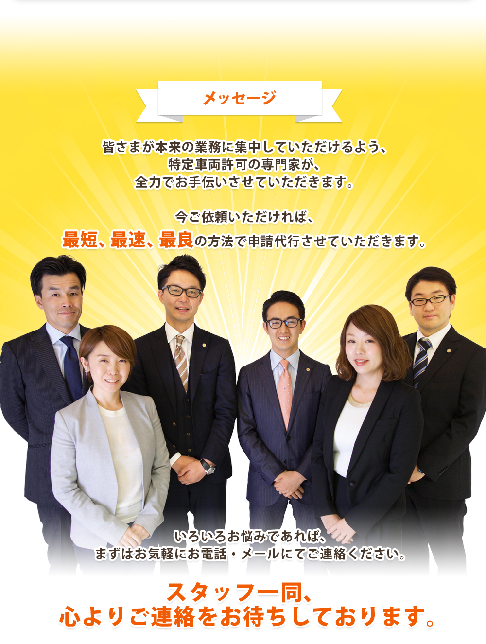 メッセージ：皆さまが本来の業務に集中していただけるよう、特定車両許可の専門家が、全力でお手伝いさせていただきます。今ご依頼いただければ、最短、最速、最良の方法で申請代行させていただきます。いろいろお悩みであれば、まずはお気軽にお電話・メールにてご連絡ください。スタッフ一同、	心よりご連絡をお待ちしております。