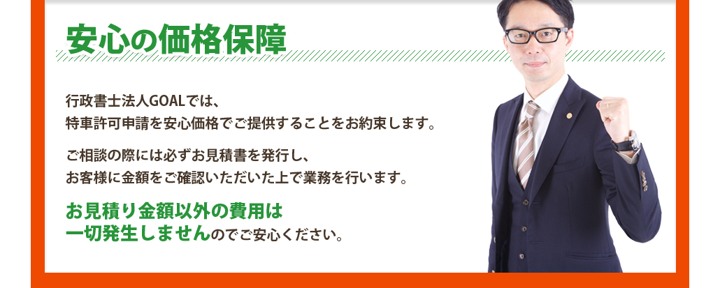 安心の価格保障　行政書士法人GOALでは、特車許可申請を安心価格でご提供することをお約束します。ご相談の際には必ずお見積書を発行し、お客様に金額をご確認いただいた上で業務を行います。お見積り金額以外の費用は一切発生しませんのでご安心ください。